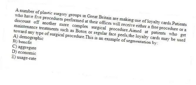 A number of plastic surgery groups in Great Britain are making use of loyalty cards.Patients who have five procedures performed at their offices will receive either a free procedure or a discount off another more complex surgical procedure.Aimed at patients who get maintenance treatments such as Botox or regular face peels,the loyalty cards may be used toward any type of surgical procedure.This is an example of segmentation by:
A) demographic
B) benefit
C) aggregate
D) economic
E) usage-rate