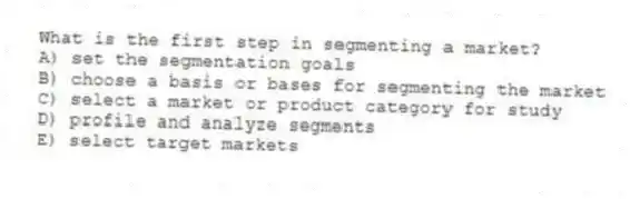 What is the first step in segmenting a market?
A) set the segmentation goals
B) choose a basis or bases for segmenting the market
C) select a market or product category for study
D) profile and analyze segments
E) select target markets