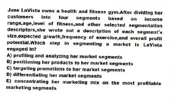 June LaVista owns a health and fitness gym.After dividing her customers into four segments based on income range,age,level of fitness,and other selected segmentation descriptors,she wrote out a description of each segment's size,expected growth,frequency of exercise,and overall profit potential.Which step in segmenting a market is LaVista engaged in?
A) profiling and analyzing her market segments
B) positioning her products to her market segments
C) targeting promotions to her market segments
D) differentiating her market segments
E) concentrating her marketing mix on the most profitable marketing segments