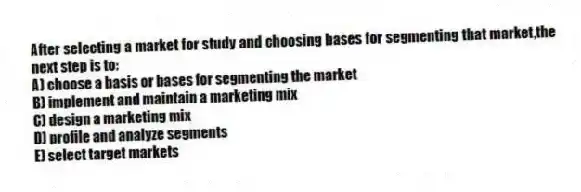 After selecting a market for study and choosing bases for segmenting that market,the next step is to:
A) choose a basis or bases for segmenting the market
B) implement and maintain a marketing mix
C) design a marketing mix
D) profile and analyze segments
E) select target markets