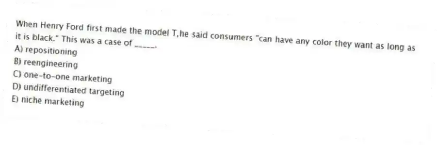 When Henry Ford first made the model T,he said consumers "can have any color they want as long as it is black." This was a case of _____.
A) repositioning
B) reengineering
C) one-to-one marketing
D) undifferentiated targeting
E) niche marketing