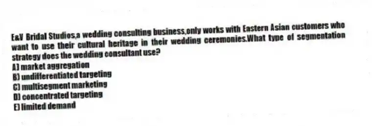E&V Bridal Studios,a wedding consulting business,only works with Eastern Asian customers who want to use their cultural heritage in their wedding ceremonies.What type of segmentation strategy does the wedding consultant use?
A) market aggregation
B) undifferentiated targeting
C) multisegment marketing
D) concentrated targeting
E) limited demand
