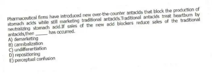 Pharmaceutical firms have introduced new over-the-counter antacids that block the production of stomach acids while still marketing traditional antacids.Traditional antacids treat heartburn by neutralizing stomach acid.If sales of the new acid blockers reduce sales of the traditional antacids,then _____ has occurred.
A) demarketing
B) cannibalization
C) undifferentiation
D) repositioning
E) perceptual confusion