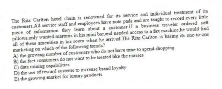 The Ritz Carlton hotel chain is renowned for its service and individual treatment of its customers.All service staff and employees have note pads and are taught to record every little piece of information they learn about a customer.If a business traveler ordered soft pillows,only wanted martinis in his mini bar,and needed access to a fax machine,he would find all of these amenities in his room when he arrived.The Ritz Carlton is basing its one-to-one marketing on which of the following trends?
A) the growing number of customers who do not have time to spend shopping
B) the fact consumers do not want to be treated like the masses
C) data mining capabilities
D) the use of reward systems to increase brand loyalty
E) the growing market for luxury products