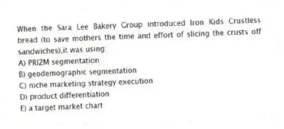 When the Sara Lee Bakery Group introduced Iron Kids Crustless bread (to save mothers the time and effort of slicing the crusts off sandwiches),it was using:
A) PRIZM segmentation
B) geodemographic segmentation
C) niche marketing strategy execution
D) product differentiation
E) a target market chart