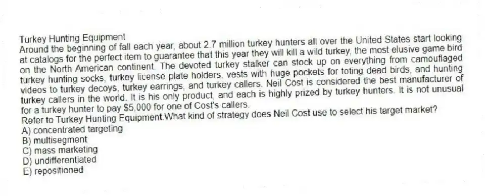 Turkey Hunting Equipment
Around the beginning of fall each year, about 2.7 million turkey hunters all over the United States start looking at catalogs for the perfect item to guarantee that this year they will kill a wild turkey, the most elusive game bird on the North American continent. The devoted turkey stalker can stock up on everything from camouflaged turkey hunting socks, turkey license plate holders, vests with huge pockets for toting dead birds, and hunting videos to turkey decoys, turkey earrings, and turkey callers. Neil Cost is considered the best manufacturer of turkey callers in the world. It is his only product, and each is highly prized by turkey hunters. It is not unusual for a turkey hunter to pay $5,000 for one of Cost's callers.
-Refer to Turkey Hunting Equipment.What kind of strategy does Neil Cost use to select his target market?
A) concentrated targeting
B) multisegment
C) mass marketing
D) undifferentiated
E) repositioned