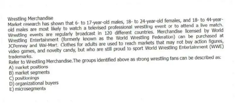 Wrestling Merchandise
Market research has shown that 6- to 17-year-old males, 18- to 24-year-old females, and 18- to 44-year-old males are most likely to watch a televised professional wrestling event or to attend a live match. Wrestling events are regularly broadcast in 120 different countries. Merchandise licensed by World Wrestling Entertainment (formerly known as the World Wrestling Federation) can be purchased at JCPenney and Wal-Mart. Clothes for adults are used to reach markets that may not buy action figures, video games, and novelty candy, but who are still proud to sport World Wrestling Entertainment (WWE) trademarks.
-Refer to Wrestling Merchandise.The groups identified above as strong wrestling fans can be described as:
A) market positions
B) market segments
C) positionings
D) organizational buyers
E) microsegments