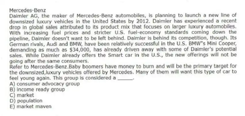Mercedes-Benz
Daimler AG, the maker of Mercedes-Benz automobiles, is planning to launch a new line of downsized luxury vehicles in the United States by 2012. Daimler has experienced a recent drop in global sales attributed to its product mix that focuses on larger luxury automobiles. With increasing fuel prices and stricter U.S. fuel-economy standards coming down the pipeline, Daimler doesn't want to be left behind. Daimler is behind its competition, though. Its German rivals, Audi and BMW, have been relatively successful in the U.S. BMW"s Mini Cooper, demanding as much as $34,000, has already driven away with some of Daimler's potential sales. While Daimler already offers the Smart car in the U.S., the new offerings will not be going after the same consumers.
-Refer to Mercedes-Benz.Baby boomers have money to burn and will be the primary target for the downsized,luxury vehicles offered by Mercedes. Many of them will want this type of car to feel young again. This group is considered a _____.
A) consumer advocacy group
B) income ready group
C) market
D) population
E) market maven