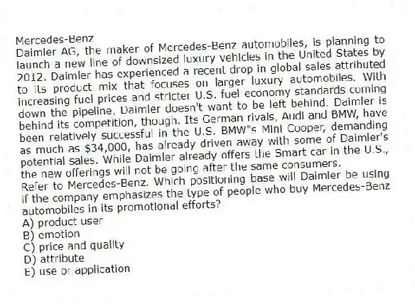 Mercedes-Benz
Daimler AG, the maker of Mercedes-Benz automobiles, is planning to launch a new line of downsized luxury vehicles in the United States by 2012. Daimler has experienced a recent drop in global sales attributed to its product mix that focuses on larger luxury automobiles. With increasing fuel prices and stricter U.S. fuel-economy standards coming down the pipeline, Daimler doesn't want to be left behind. Daimler is behind its competition, though. Its German rivals, Audi and BMW, have been relatively successful in the U.S. BMW"s Mini Cooper, demanding as much as $34,000, has already driven away with some of Daimler's potential sales. While Daimler already offers the Smart car in the U.S., the new offerings will not be going after the same consumers.
-Refer to Mercedes-Benz. Which positioning base will Daimler be using if the company emphasizes the type of people who buy Mercedes-Benz automobiles in its promotional efforts?
A) product user
B) emotion
C) price and quality
D) attribute
E) use or application