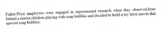 Fisher-Price employees were engaged in experimental research when they observed,from behind a mirror,children playing with soap bubbles and decided to build a toy lawn mover that spewed soap bubbles.