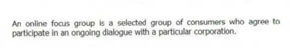 An online focus group is a selected group of consumers who agree to participate in an ongoing dialogue with a particular corporation.