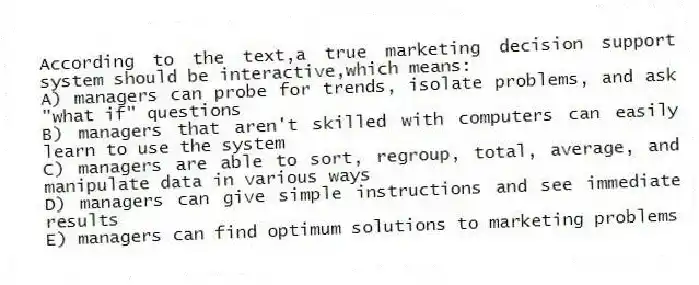 According to the text,a true marketing decision support system should be interactive,which means:
A) managers can probe for trends, isolate problems, and ask "what if" questions
B) managers that aren't skilled with computers can easily learn to use the system
C) managers are able to sort, regroup, total, average, and manipulate data in various ways
D) managers can give simple instructions and see immediate results
E) managers can find optimum solutions to marketing problems