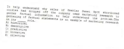 To help understand why sales of Keebler Sweet Spot shortbread cookies had dropped off the company used marketing research to gather factual information to help understand the problem.The gathering of factual statements is an example of marketing research in its _____ role.
A) historical
B) descriptive
C) predictive
D) normative
E) objective