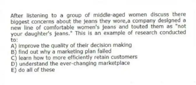 After listening to a group of middle-aged women discuss there biggest concerns about the jeans they wore,a company designed a new line of comfortable women's jeans and touted them as "not your daughter's jeans." This is an example of research conducted to:
A) improve the quality of their decision making
B) find out why a marketing plan failed
C) learn how to more efficiently retain customers
D) understand the ever-changing marketplace
E) do all of these