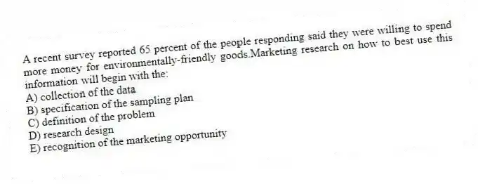 A recent survey reported 65 percent of the people responding said they were willing to spend more money for environmentally-friendly goods.Marketing research on how to best use this information will begin with the:
A) collection of the data
B) specification of the sampling plan
C) definition of the problem
D) research design
E) recognition of the marketing opportunity