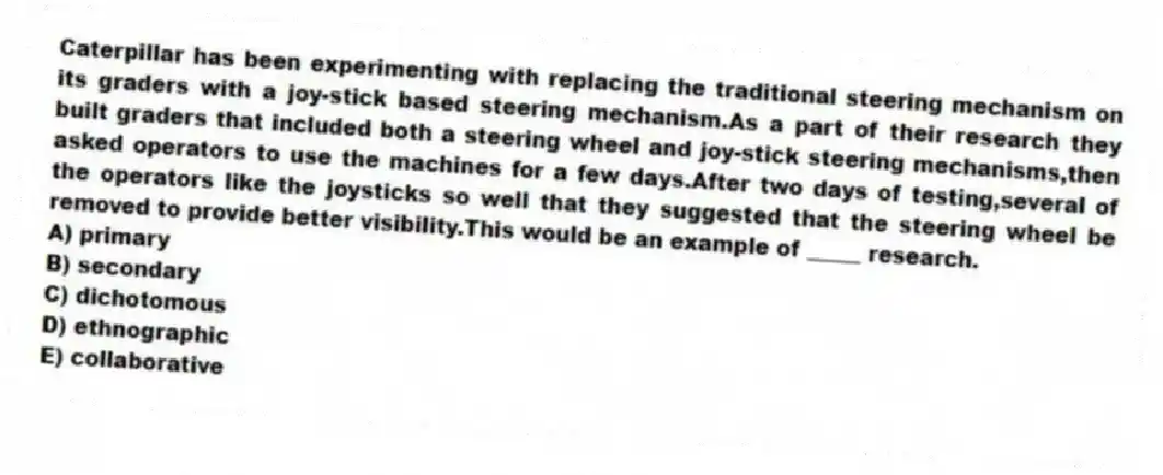 Caterpillar has been experimenting with replacing the traditional steering mechanism on its graders with a joy-stick based steering mechanism.As a part of their research they built graders that included both a steering wheel and joy-stick steering mechanisms,then asked operators to use the machines for a few days.After two days of testing,several of the operators like the joysticks so well that they suggested that the steering wheel be removed to provide better visibility.This would be an example of _____ research.
A) primary
B) secondary
C) dichotomous
D) ethnographic
E) collaborative