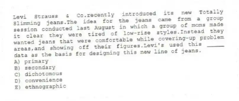 Levi Strauss & Co.recently introduced its new Totally Slimming jeans.The idea for the jeans came from a group session conducted last August in which a group of moms made it clear they were tired of low-rise styles.Instead they wanted jeans that were comfortable while covering-up problem areas,and showing off their figures.Levi's used this _____ data as the basis for designing this new line of jeans.
A) primary
B) secondary
C) dichotomous
D) convenience
E) ethnographic