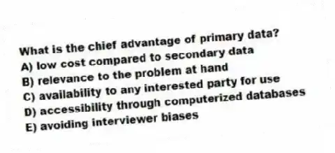 What is the chief advantage of primary data?
A) low cost compared to secondary data
B) relevance to the problem at hand
C) availability to any interested party for use
D) accessibility through computerized databases
E) avoiding interviewer biases