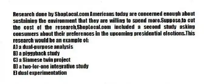 Research done by ShopLocal.com Americans today are concerned enough about sustaining the environment that they are willing to spend more.Suppose,to cut the cost of the research,ShopLocal.com included a second study asking consumers about their preferences in the upcoming presidential elections.This research would be an example of:
A) a dual-purpose analysis
B) a piggyback study
C) a Siamese twin project
D) a two-for-one integrative study
E) dual experimentation