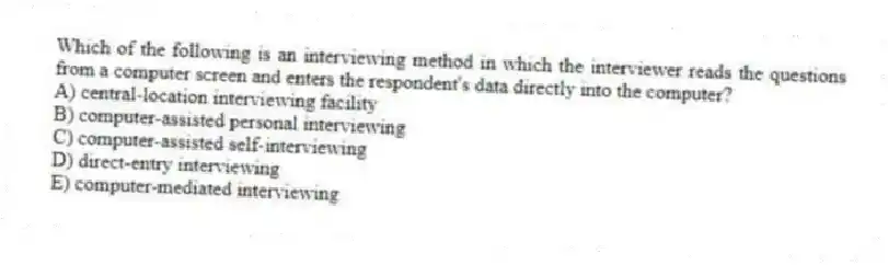 Which of the following is an interviewing method in which the interviewer reads the questions from a computer screen and enters the respondent's data directly into the computer?
A) central-location interviewing facility
B) computer-assisted personal interviewing
C) computer-assisted self-interviewing
D) direct-entry interviewing
E) computer-mediated interviewing