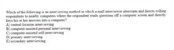 Which of the following is an interviewing method in which a mall interviewer intercepts and directs willing respondents to nearby computers where the respondent reads questions off a computer screen and directly keys his or her answers into a computer?
A) central-location interviewing
B) computer-assisted personal interviewing
C) computer-assisted self-interviewing
D) primary interviewing
E) secondary interviewing