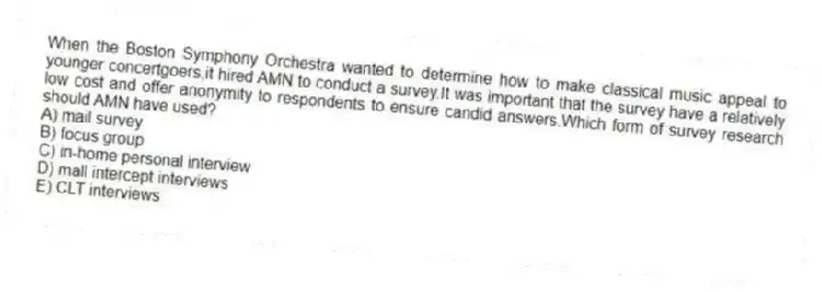 When the Boston Symphony Orchestra wanted to determine how to make classical music appeal to younger concertgoers,it hired AMN to conduct a survey.It was important that the survey have a relatively low cost and offer anonymity to respondents to ensure candid answers.Which form of survey research should AMN have used?
A) mail survey
B) focus group
C) in-home personal interview
D) mall intercept interviews
E) CLT interviews
