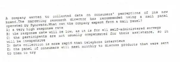 A company wanted to collected data on consumers' perceptions of its new brand.The marketing research director has recommended using a mail panel operated by Synovate.What can the company expect from a mail panel?
A) a very high response rate
B) the response rate will be low, as it is for all self-administered surveys
C) the participants are not usually compensated for their assistance, so it will be inexpensive
D) data collection is more rapid than telephone interviews
E) the panel of consumers will meet monthly to discuss products that were sent to them to try