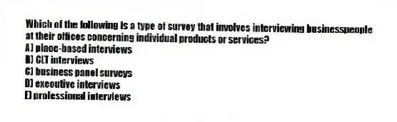 Which of the following is a type of survey that involves interviewing businesspeople at their offices concerning individual products or services?
A) place-based interviews
B) CLT interviews
C) business panel surveys
D) executive interviews
E) professional interviews