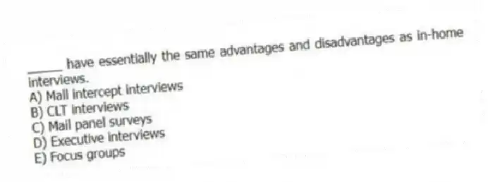 _____ have essentially the same advantages and disadvantages as in-home interviews.
A) Mall intercept interviews
B) CLT interviews
C) Mail panel surveys
D) Executive interviews
E) Focus groups
