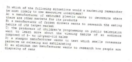 In which of the following situations would a marketing researcher be most likely to use executive interviews?
A) a manufacturer of extruded plastic wants to determine where there are other markets for its products
B) a manufacturer of frozen dinners wants to research the eating habits of its target market
C) the producers of children's programming on public television want to learn more about the viewing habits of an audience composed of 5- to 12-year-old males
D) a shampoo manufacturer wants to test which smells consumers perceive as relaxing and exhilarating
E) an aluminum can manufacturer wants to research how people are disposing of cans