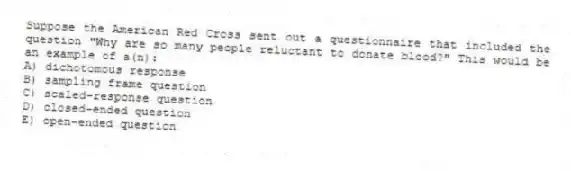 Suppose the American Red Cross sent out a questionnaire that included the question "Why are so many people reluctant to donate blood?" This would be an example of a(n):
A) dichotomous response
B) sampling frame question
C) scaled-response question
D) closed-ended question
E) open-ended question