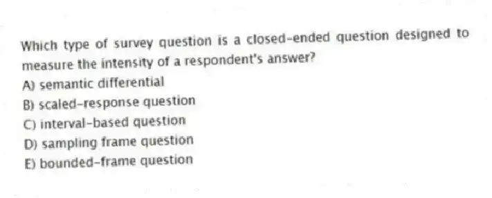 Which type of survey question is a closed-ended question designed to measure the intensity of a respondent's answer?
A) semantic differential
B) scaled-response question
C) interval-based question
D) sampling frame question
E) bounded-frame question