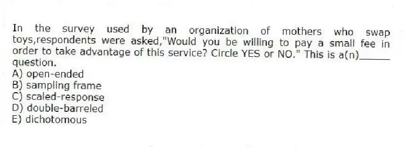 In the survey used by an organization of mothers who swap toys,respondents were asked,"Would you be willing to pay a small fee in order to take advantage of this service? Circle YES or NO." This is a(n)_____ question.
A) open-ended
B) sampling frame
C) scaled-response
D) double-barreled
E) dichotomous