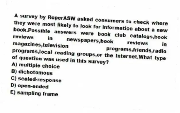 A survey by RoperASW asked consumers to check where they were most likely to look for information about a new book.Possible answers were book club catalogs,book reviews in newspapers,book reviews in magazines,television programs,friends,radio programs,local reading groups,or the Internet.What type of question was used in this survey?
A) multiple choice
B) dichotomous
C) scaled-response
D) open-ended
E) sampling frame