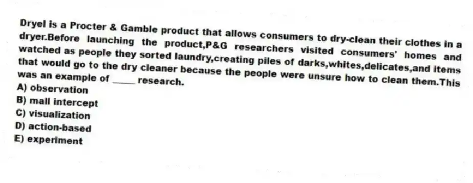 Dryel is a Procter & Gamble product that allows consumers to dry-clean their clothes in a dryer.Before launching the product,P&G researchers visited consumers' homes and watched as people they sorted laundry,creating piles of darks,whites,delicates,and items that would go to the dry cleaner because the people were unsure how to clean them.This was an example of _____ research.
A) observation
B) mall intercept
C) visualization
D) action-based
E) experiment
