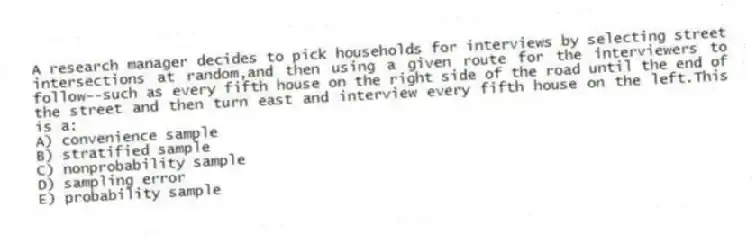 A research manager decides to pick households for interviews by selecting street intersections at random,and then using a given route for the interviewers to follow--such as every fifth house on the right side of the road until the end of the street and then turn east and interview every fifth house on the left.This is a:
A) convenience sample
B) stratified sample
C) nonprobability sample
D) sampling error
E) probability sample