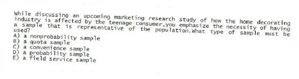 While discussing an upcoming marketing research study of how the home decorating industry is affected by the teenage consumer,you emphasize the necessity of having a sample that is representative of the population.What type of sample must be used?
A) a nonprobability sample
B) a quota sample
C) a convenience sample
D) a probability sample
E) a field service sample