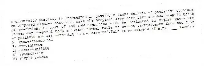 A university hospital is interested in getting a cross section of patients' opinions on proposed changes that will make the hospital stay more like a motel stay in terms of amenities.The cost of the new amenities will be reflected in higher rates.The university hospital used a random number table to select participants from the list of patients who are currently in the hospital.This is an example of a(n)_____ sample.
A) representational
B) convenience
C) nonprobability
D) synergistic
E) simple random