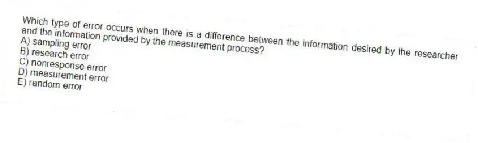 Which type of error occurs when there is a difference between the information desired by the researcher and the information provided by the measurement process?
A) sampling error
B) research error
C) nonresponse error
D) measurement error
E) random error