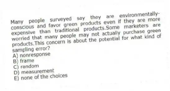 Many people surveyed say they are environmentally-conscious and favor green products even if they are more expensive than traditional products.Some marketers are worried that many people may not actually purchase green products.This concern is about the potential for what kind of sampling error?
A) nonresponse
B) frame
C) random
D) measurement
E) none of the choices