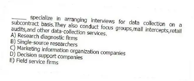 _____ specialize in arranging interviews for data collection on a subcontract basis.They also conduct focus groups,mall intercepts,retail audits,and other data-collection services.
A) Research diagnostic firms
B) Single-source researchers
C) Marketing information organization companies
D) Decision support companies
E) Field service firms