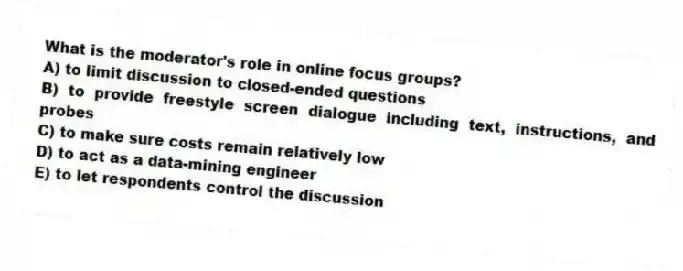 What is the moderator's role in online focus groups?
A) to limit discussion to closed-ended questions
B) to provide freestyle screen dialogue including text, instructions, and probes
C) to make sure costs remain relatively low
D) to act as a data-mining engineer
E) to let respondents control the discussion
