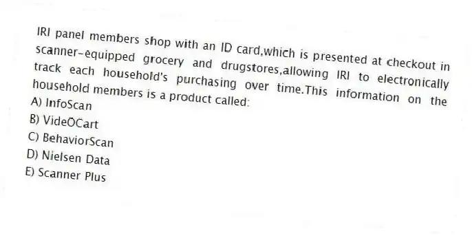 IRI panel members shop with an ID card,which is presented at checkout in scanner-equipped grocery and drugstores,allowing IRI to electronically track each household's purchasing over time.This information on the household members is a product called:
A) InfoScan
B) VideOCart
C) BehaviorScan
D) Nielsen Data
E) Scanner Plus
