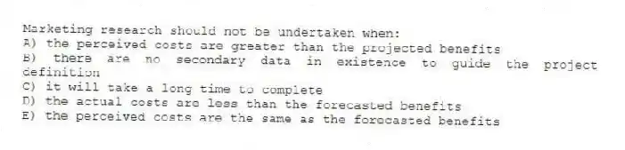 Marketing research should not be undertaken when:
A) the perceived costs are greater than the projected benefits
B) there are no secondary data in existence to guide the project definition
C) it will take a long time to complete
D) the actual costs are less than the forecasted benefits
E) the perceived costs are the same as the forecasted benefits