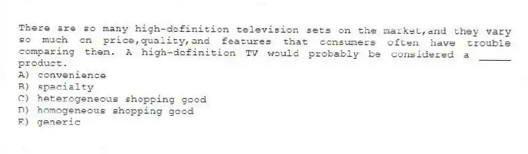There are so many high-definition television sets on the market,and they vary so much on price,quality,and features that consumers often have trouble comparing them. A high-definition TV would probably be considered a _____ product.
A) convenience
B) specialty
C) heterogeneous shopping good
D) homogeneous shopping good
E) generic