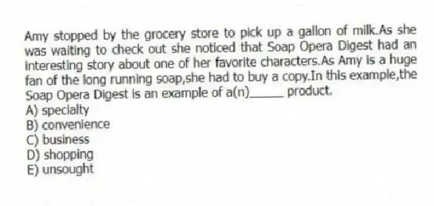 Amy stopped by the grocery store to pick up a gallon of milk.As she was waiting to check out she noticed that Soap Opera Digest had an interesting story about one of her favorite characters.As Amy is a huge fan of the long running soap,she had to buy a copy.In this example,the Soap Opera Digest is an example of a(n)_____ product.
A) specialty
B) convenience
C) business
D) shopping
E) unsought