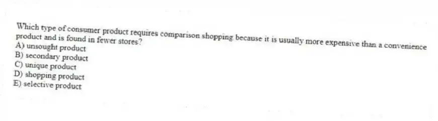 Which type of consumer product requires comparison shopping because it is usually more expensive than a convenience product and is found in fewer stores?
A) unsought product
B) secondary product
C) unique product
D) shopping product
E) selective product