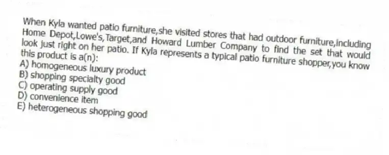 When Kyla wanted patio furniture,she visited stores that had outdoor furniture,including Home Depot,Lowe's,Target,and Howard Lumber Company to find the set that would look just right on her patio. If Kyla represents a typical patio furniture shopper,you know this product is a(n):
A) homogeneous luxury product
B) shopping specialty good
C) operating supply good
D) convenience item
E) heterogeneous shopping good