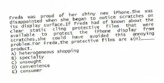 Freda was proud of her shiny new iPhone.She was disappointed when she began to notice scratches on its display surface.If Freda had of known about the clear static cling protective films that were available to protect the iPhone display from scratches,she could have avoided this annoying problem.For Freda,the protective films are a(n)_____ product.
A) heterogeneous shopping
B) specialty
C) unsought
D) convenience
E) consumer
