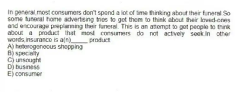 In general,most consumers don't spend a lot of time thinking about their funeral.So some funeral home advertising tries to get them to think about their loved-ones and encourage preplanning their funeral. This is an attempt to get people to think about a product that most consumers do not actively seek.In other words,insurance is a(n)_____ product.
A) heterogeneous shopping
B) specialty
C) unsought
D) business
E) consumer